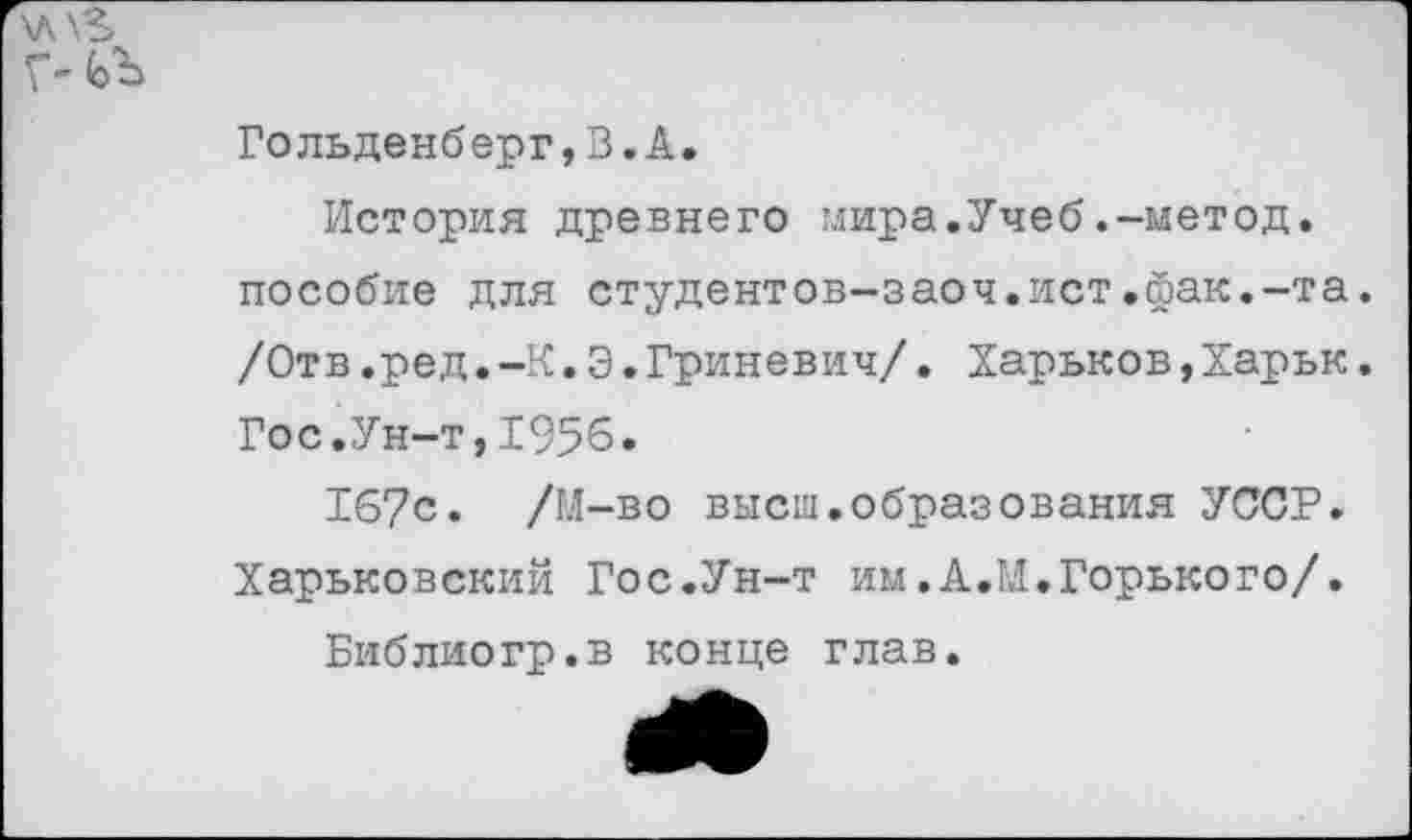 ﻿\A\S

Гольденб ерг,В.А.
История древнего мира.Учеб.-метод, пособие для студентов-заоч.ист.йак.-та. /Отв.ред.-К.Э.Гриневич/. Харьков,Харьк. Гос.Ун-т,1956.
167с. /М-во высш.образования УССР. Харьковский Гос.Ун-т им.А.М.Горького/.
Библиогр.в конце глав.